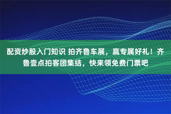 配资炒股入门知识 拍齐鲁车展，赢专属好礼！齐鲁壹点拍客团集结，快来领免费门票吧