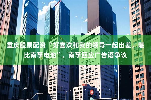 重庆股票配资 “好喜欢和我的领导一起出差，堪比南孚电池”，南孚回应广告语争议