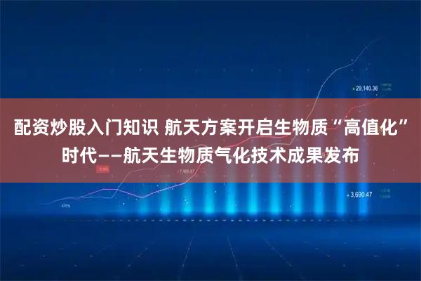 配资炒股入门知识 航天方案开启生物质“高值化”时代——航天生物质气化技术成果发布
