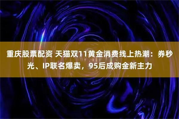重庆股票配资 天猫双11黄金消费线上热潮：券秒光、IP联名爆卖，95后成购金新主力