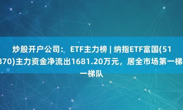 炒股开户公司： ETF主力榜 | 纳指ETF富国(513870)主力资金净流出1681.20万元，居全市场第一梯队