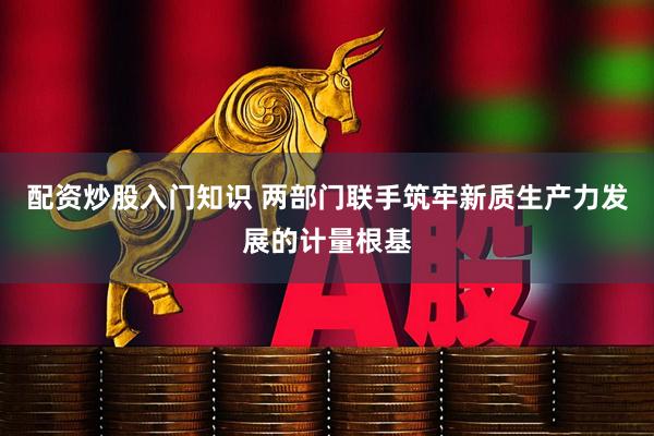 配资炒股入门知识 两部门联手筑牢新质生产力发展的计量根基