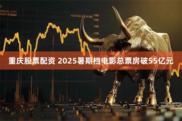 重庆股票配资 2025暑期档电影总票房破55亿元