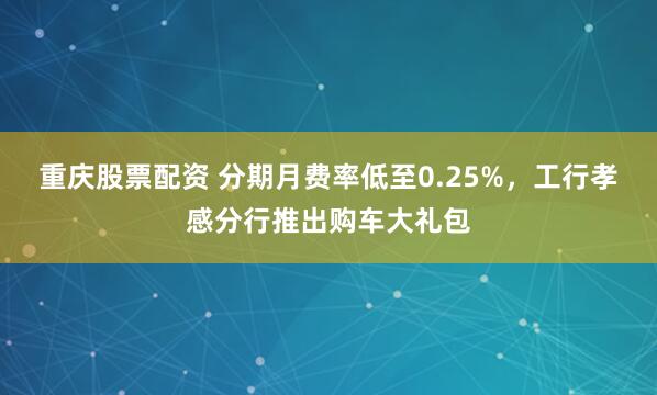 重庆股票配资 分期月费率低至0.25%，工行孝感分行推出购车大礼包