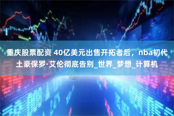 重庆股票配资 40亿美元出售开拓者后，nba初代土豪保罗·艾伦彻底告别_世界_梦想_计算机